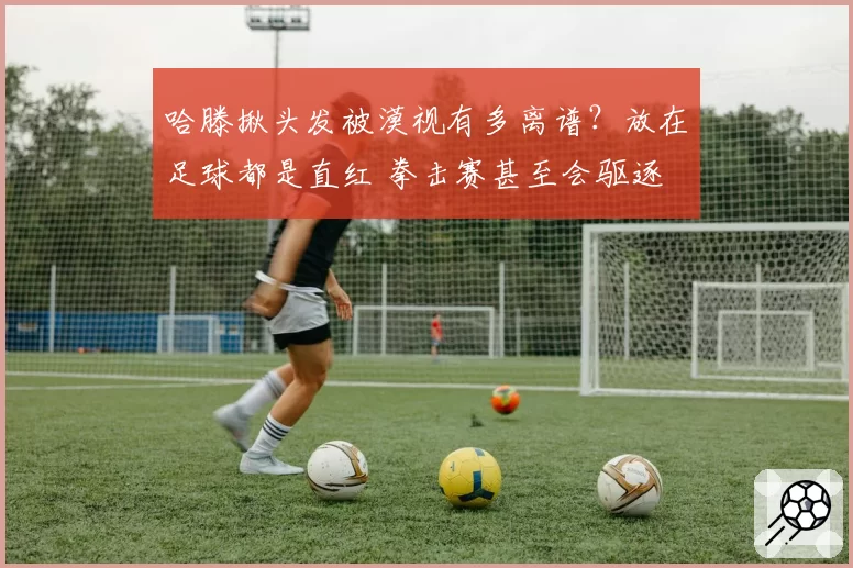 哈滕揪头发被漠视有多离谱?放在足球都是直红 拳击赛甚至会驱逐