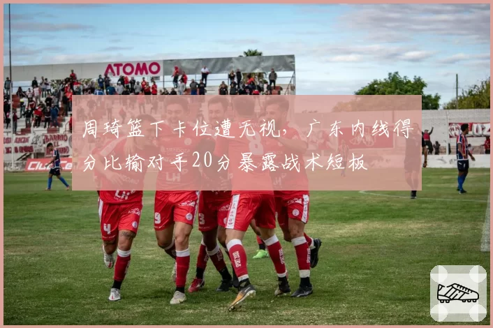 周琦篮下卡位遭无视,广东内线得分比输对手20分暴露战术短板