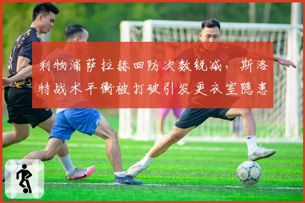 利物浦萨拉赫回防次数锐减,斯洛特战术平衡被打破引发更衣室隐患