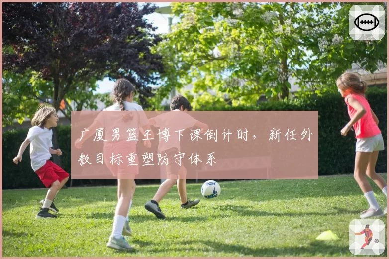 广厦男篮王博下课倒计时,新任外教目标重塑防守体系
