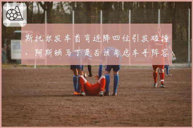斯托尔发车首弯连降四位引发碰撞,阿斯顿马丁是否该考虑车手阵容调整?