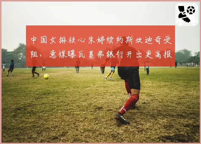 中国女排核心朱婷续约斯坎迪奇受阻,意媒曝瓦基弗银行开出更高报价