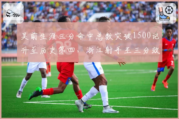 吴前生涯三分命中总数突破1500记升至历史第四,浙江射手王三分效率超越胡卫东_br_