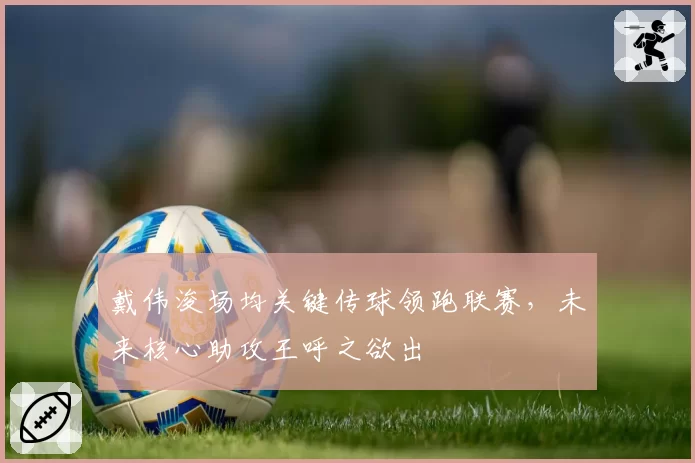 戴伟浚场均关键传球领跑联赛,未来核心助攻王呼之欲出