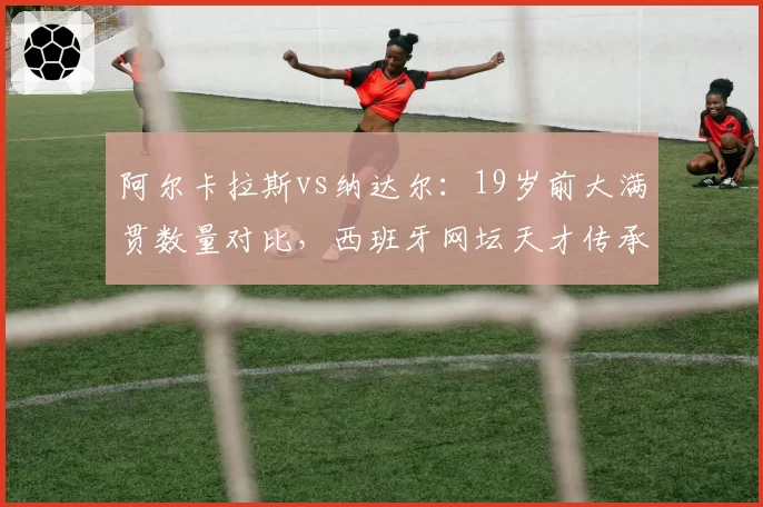 阿尔卡拉斯vs纳达尔：19岁前大满贯数量对比，西班牙网坛天才传承轨迹