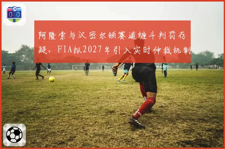 阿隆索与汉密尔顿赛道缠斗判罚存疑，FIA拟2027年引入实时仲裁机制