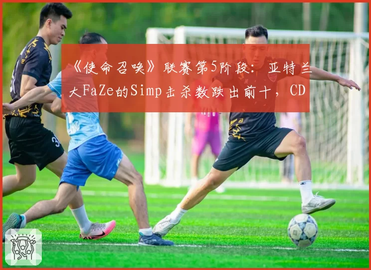 《使命召唤》联赛第5阶段：亚特兰大FaZe的Simp击杀数跌出前十，CDL历史第一人光环褪色？