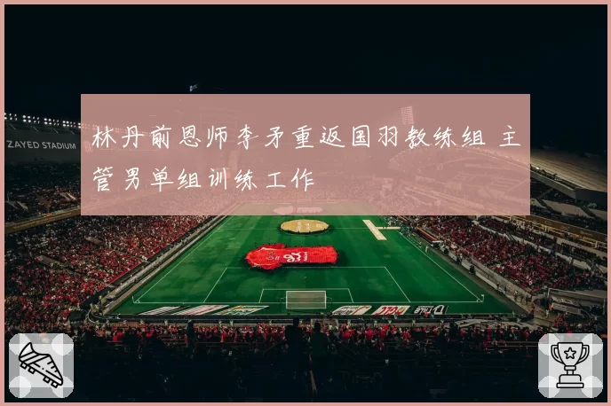 林丹前恩师李矛重返国羽教练组 主管男单组训练工作