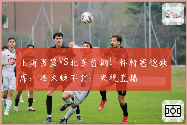 上海男篮VS北京首钢！怀特塞德缺席，洛夫顿不打，央视直播