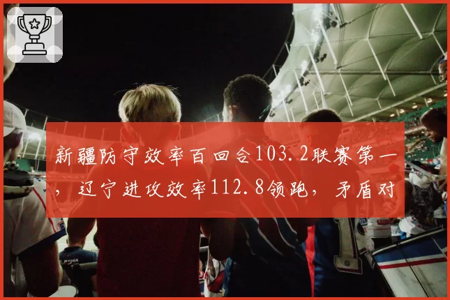 新疆防守效率百回合103.2联赛第一,辽宁进攻效率112.8领跑,矛盾对决谁先崩?