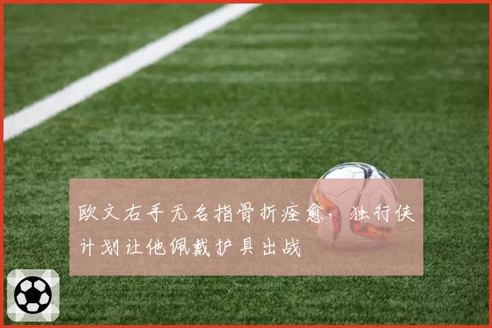 欧文右手无名指骨折痊愈,独行侠计划让他佩戴护具出战