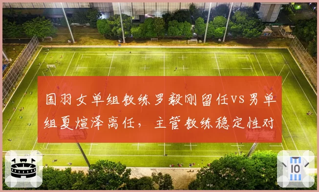 国羽女单组教练罗毅刚留任vs男单组夏煊泽离任,主管教练稳定性对比