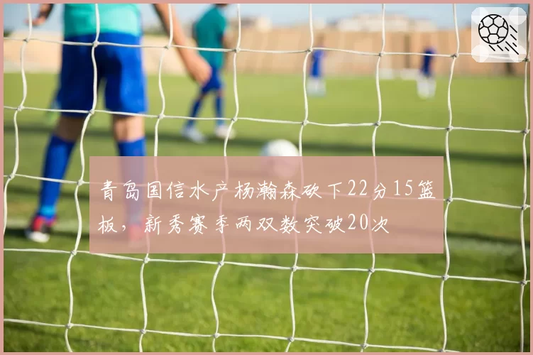 青岛国信水产杨瀚森砍下22分15篮板，新秀赛季两双数突破20次