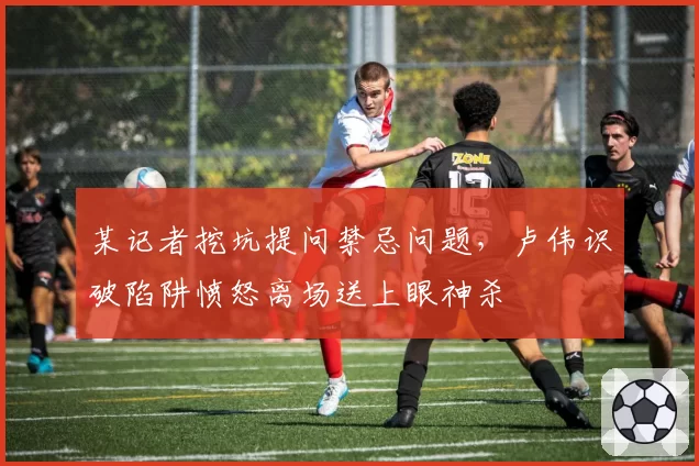 某记者挖坑提问禁忌问题,卢伟识破陷阱愤怒离场送上眼神杀