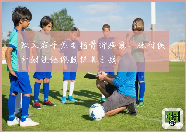 欧文右手无名指骨折痊愈,独行侠计划让他佩戴护具出战