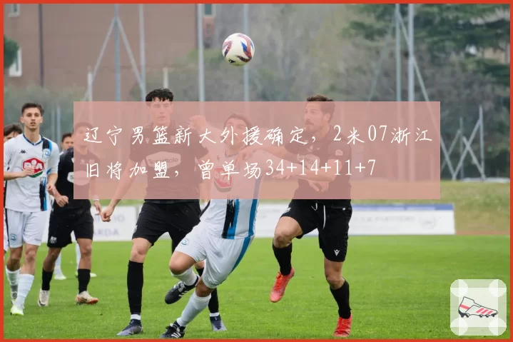 辽宁男篮新大外援确定，2米07浙江旧将加盟，曾单场34+14+11+7