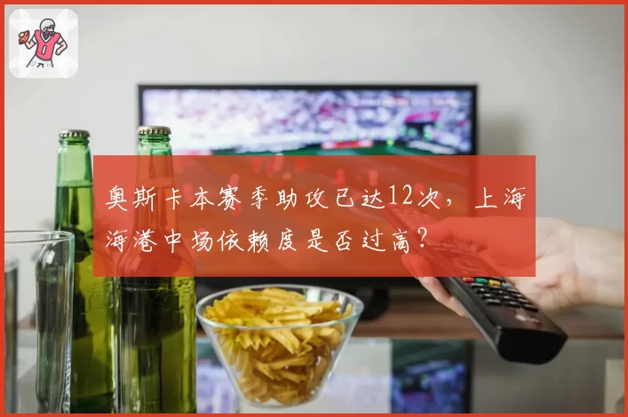 奥斯卡本赛季助攻已达12次,上海海港中场依赖度是否过高?