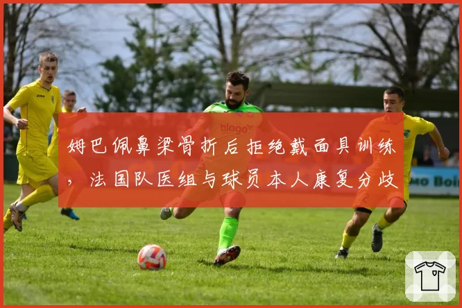 姆巴佩鼻梁骨折后拒绝戴面具训练,法国队医组与球员本人康复分歧公开化