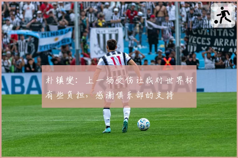 朴镇燮：上一场受伤让我对世界杯有些负担，感谢俱乐部的支持