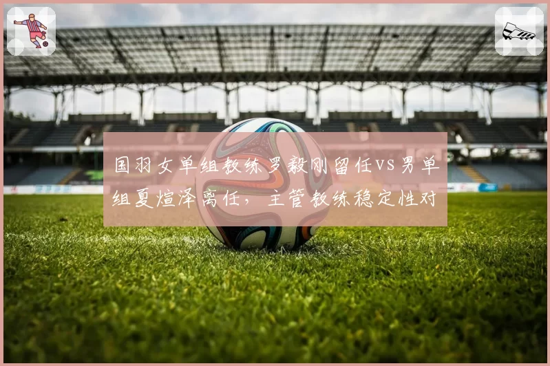 国羽女单组教练罗毅刚留任vs男单组夏煊泽离任,主管教练稳定性对比