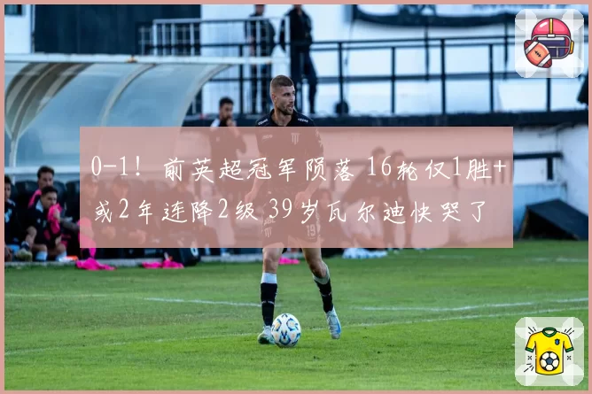 0-1!前英超冠军陨落 16轮仅1胜+或2年连降2级 39岁瓦尔迪快哭了