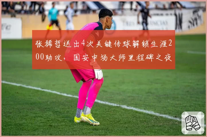 张稀哲送出4次关键传球解锁生涯200助攻,国安中场大师里程碑之夜