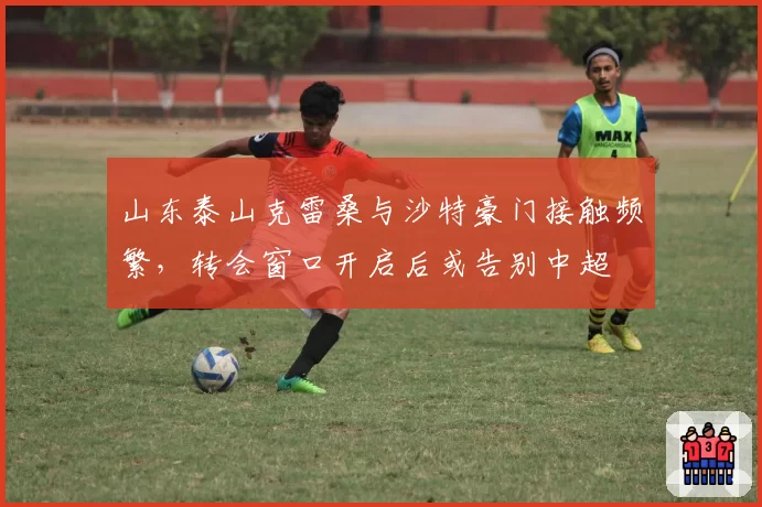 山东泰山克雷桑与沙特豪门接触频繁,转会窗口开启后或告别中超