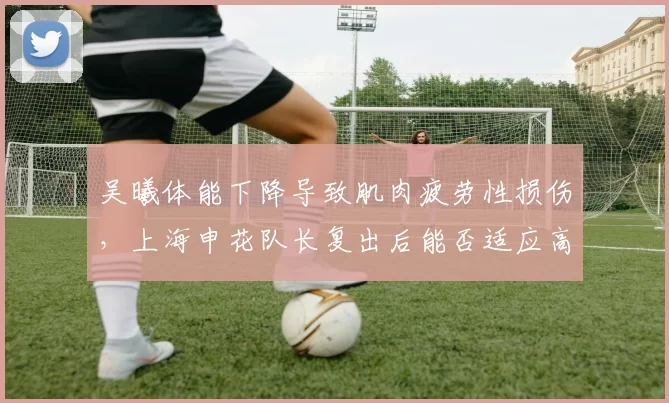 吴曦体能下降导致肌肉疲劳性损伤，上海申花队长复出后能否适应高强度赛程？