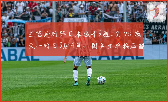 王艺迪对阵日本选手9胜1负 vs 钱天一对日5胜4负，国乒女单抗压能力分层明显