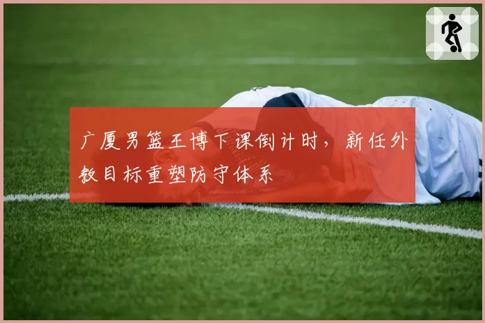 广厦男篮王博下课倒计时,新任外教目标重塑防守体系