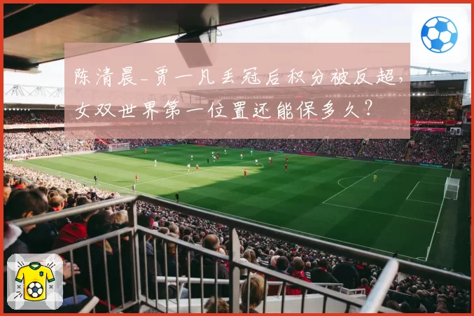 陈清晨_贾一凡丢冠后积分被反超，女双世界第一位置还能保多久？