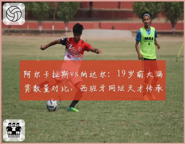 阿尔卡拉斯vs纳达尔：19岁前大满贯数量对比，西班牙网坛天才传承轨迹