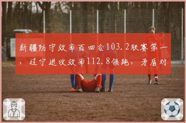 新疆防守效率百回合103.2联赛第一,辽宁进攻效率112.8领跑,矛盾对决谁先崩?