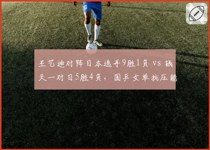 王艺迪对阵日本选手9胜1负 vs 钱天一对日5胜4负，国乒女单抗压能力分层明显