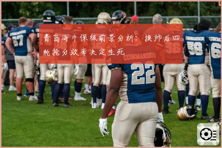 青岛海牛保级前景分析:换帅后四轮抢分效率决定生死