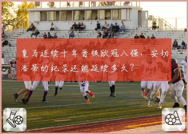 皇马连续十年晋级欧冠八强，安切洛蒂的纪录还能延续多久？