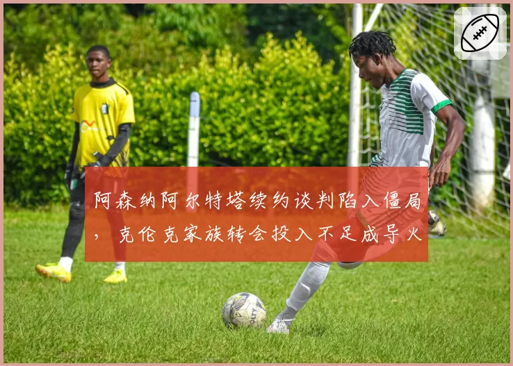阿森纳阿尔特塔续约谈判陷入僵局,克伦克家族转会投入不足成导火索