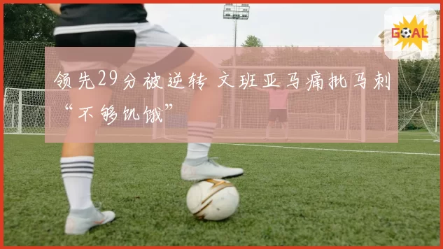 领先29分被逆转 文班亚马痛批马刺“不够饥饿”
