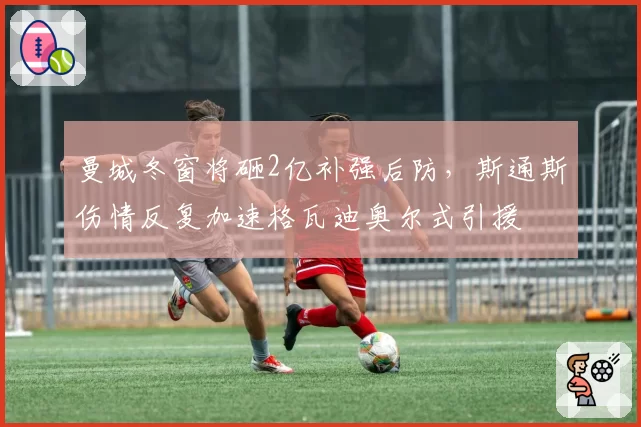 曼城冬窗将砸2亿补强后防，斯通斯伤情反复加速格瓦迪奥尔式引援