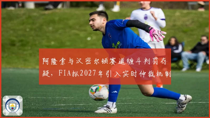阿隆索与汉密尔顿赛道缠斗判罚存疑，FIA拟2027年引入实时仲裁机制