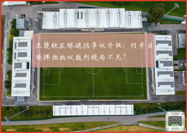 王楚钦发球遮挡争议升级,对手当场摔拍抗议裁判视而不见?
