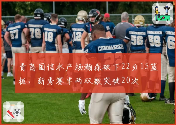 青岛国信水产杨瀚森砍下22分15篮板，新秀赛季两双数突破20次