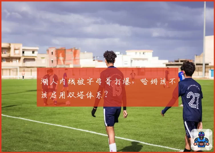 湖人内线被字母哥打爆,哈姆该不该启用双塔体系?
