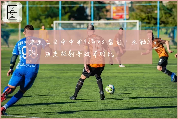 库里三分命中率42% vs 雷吉·米勒39%,历史级射手效率对比