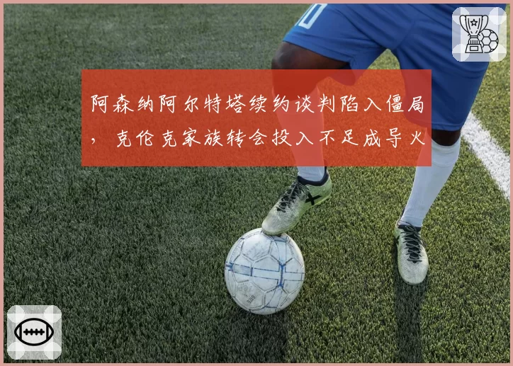 阿森纳阿尔特塔续约谈判陷入僵局,克伦克家族转会投入不足成导火索