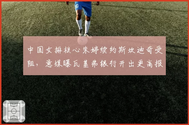 中国女排核心朱婷续约斯坎迪奇受阻,意媒曝瓦基弗银行开出更高报价