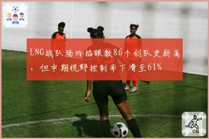 LNG战队场均插眼数86个创队史新高,但中期视野控制率下滑至61%