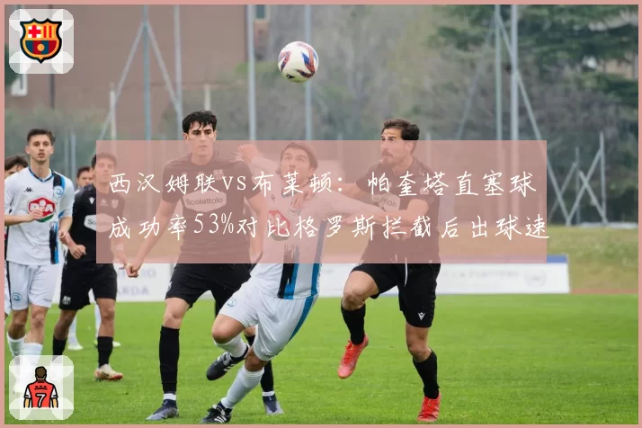 西汉姆联vs布莱顿：帕奎塔直塞球成功率53%对比格罗斯拦截后出球速度提升0.4秒，中场枢纽对比