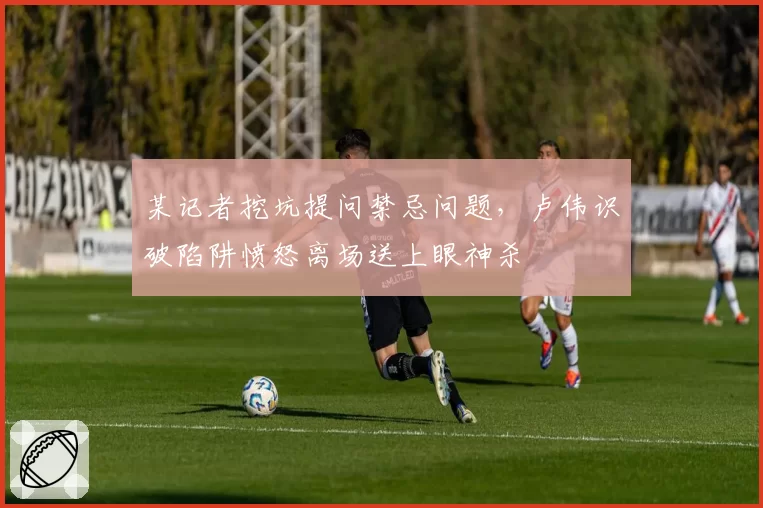某记者挖坑提问禁忌问题,卢伟识破陷阱愤怒离场送上眼神杀