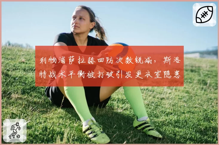 利物浦萨拉赫回防次数锐减,斯洛特战术平衡被打破引发更衣室隐患